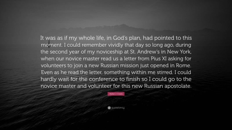 Walter J. Ciszek Quote: “It was as if my whole life, in God’s plan, had pointed to this moment. I could remember vividly that day so long ago, during the second year of my noviceship at St. Andrew’s in New York, when our novice master read us a letter from Pius XI asking for volunteers to join a new Russian mission just opened in Rome. Even as he read the letter, something within me stirred. I could hardly wait for the conference to finish so I could go to the novice master and volunteer for this new Russian apostolate.”