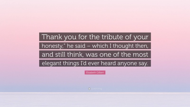 Elizabeth Gilbert Quote: “Thank you for the tribute of your honesty,” he said – which I thought then, and still think, was one of the most elegant things I’d ever heard anyone say.”