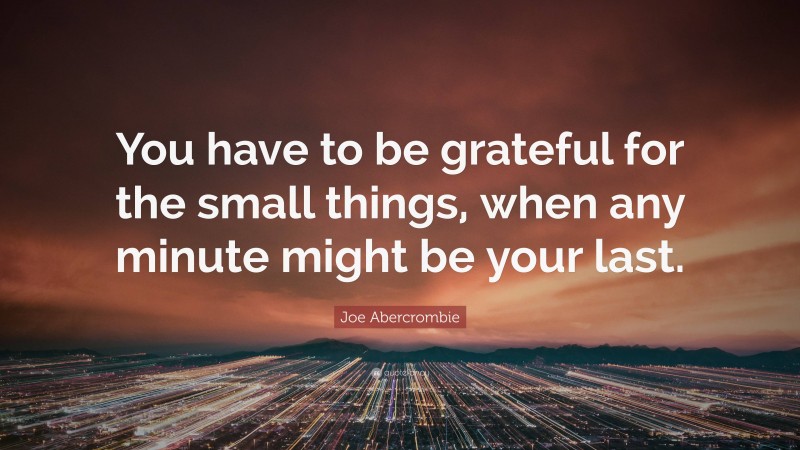 Joe Abercrombie Quote: “You have to be grateful for the small things, when any minute might be your last.”