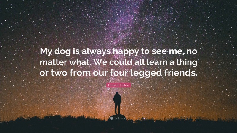 Howard Upton Quote: “My dog is always happy to see me, no matter what. We could all learn a thing or two from our four legged friends.”