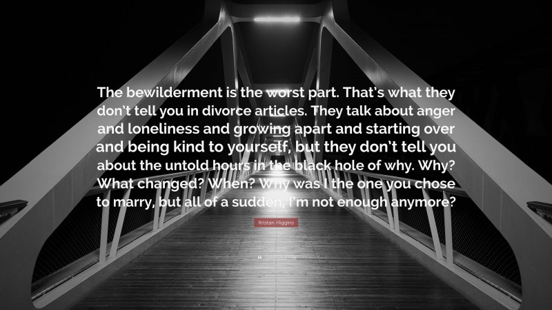Kristan Higgins Quote: “The bewilderment is the worst part. That’s what they don’t tell you in divorce articles. They talk about anger and loneliness and growing apart and starting over and being kind to yourself, but they don’t tell you about the untold hours in the black hole of why. Why? What changed? When? Why was I the one you chose to marry, but all of a sudden, I’m not enough anymore?”