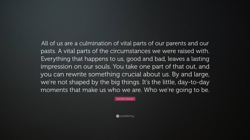 Sherrilyn Kenyon Quote: “All of us are a culmination of vital parts of our parents and our pasts. A vital parts of the circumstances we were raised with. Everything that happens to us, good and bad, leaves a lasting impression on our souls. You take one part of that out, and you can rewrite something crucial about us. By and large, we’re not shaped by the big things. It’s the little, day-to-day moments that make us who we are. Who we’re going to be.”