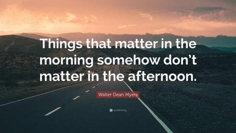Walter Dean Myers Quote: “Things that matter in the morning somehow don’t matter in the afternoon.”