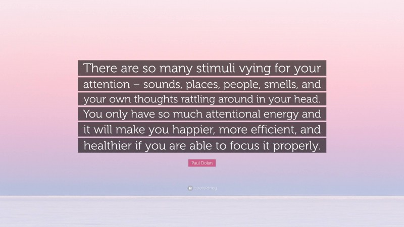 Paul Dolan Quote: “There are so many stimuli vying for your attention – sounds, places, people, smells, and your own thoughts rattling around in your head. You only have so much attentional energy and it will make you happier, more efficient, and healthier if you are able to focus it properly.”