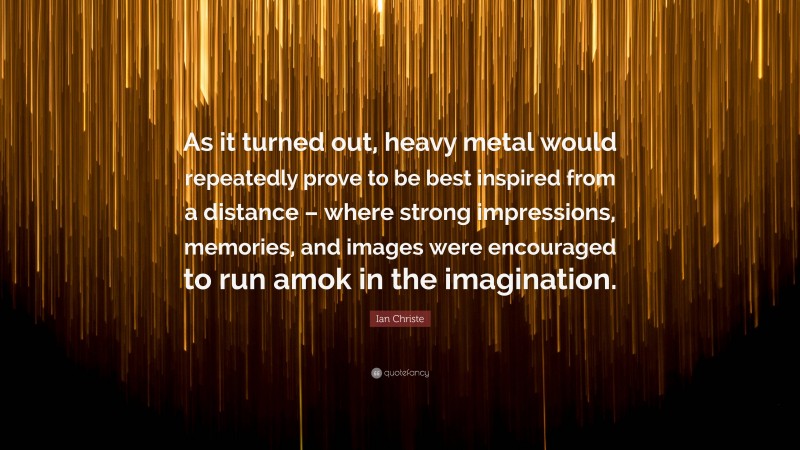 Ian Christe Quote: “As it turned out, heavy metal would repeatedly prove to be best inspired from a distance – where strong impressions, memories, and images were encouraged to run amok in the imagination.”