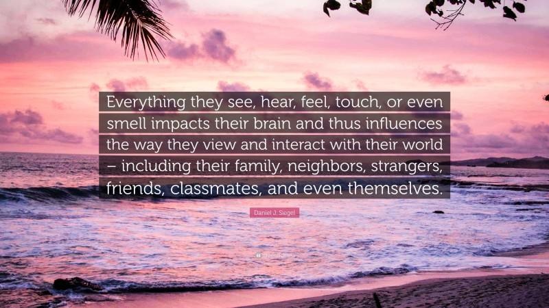 Daniel J. Siegel Quote: “Everything they see, hear, feel, touch, or even smell impacts their brain and thus influences the way they view and interact with their world – including their family, neighbors, strangers, friends, classmates, and even themselves.”