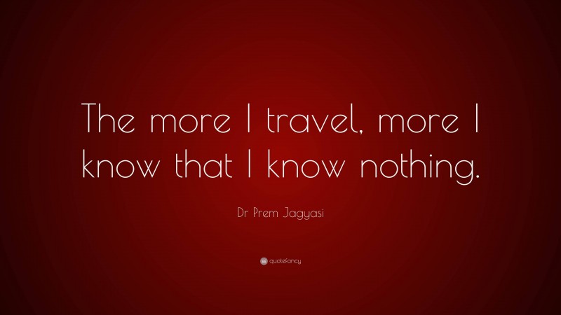 Dr Prem Jagyasi Quote: “The more I travel, more I know that I know nothing.”