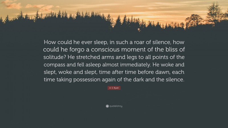 A. S. Byatt Quote: “How could he ever sleep, in such a roar of silence, how could he forgo a conscious moment of the bliss of solitude? He stretched arms and legs to all points of the compass and fell asleep almost immediately. He woke and slept, woke and slept, time after time before dawn, each time taking possession again of the dark and the silence.”
