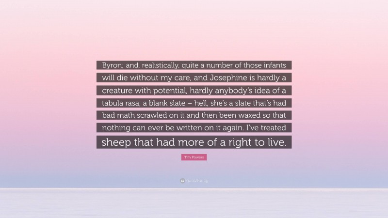 Tim Powers Quote: “Byron; and, realistically, quite a number of those infants will die without my care, and Josephine is hardly a creature with potential, hardly anybody’s idea of a tabula rasa, a blank slate – hell, she’s a slate that’s had bad math scrawled on it and then been waxed so that nothing can ever be written on it again. I’ve treated sheep that had more of a right to live.”