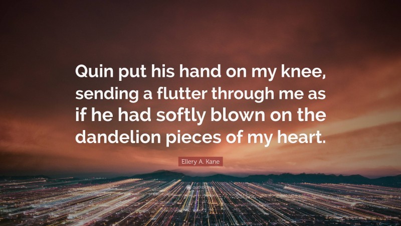 Ellery A. Kane Quote: “Quin put his hand on my knee, sending a flutter through me as if he had softly blown on the dandelion pieces of my heart.”