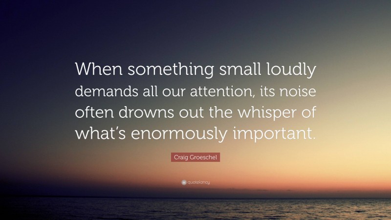 Craig Groeschel Quote: “When something small loudly demands all our attention, its noise often drowns out the whisper of what’s enormously important.”