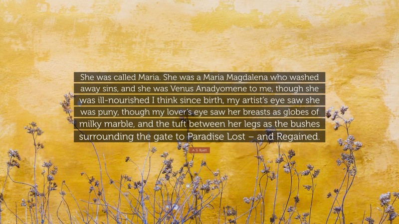 A. S. Byatt Quote: “She was called Maria. She was a Maria Magdalena who washed away sins, and she was Venus Anadyomene to me, though she was ill-nourished I think since birth, my artist’s eye saw she was puny, though my lover’s eye saw her breasts as globes of milky marble, and the tuft between her legs as the bushes surrounding the gate to Paradise Lost – and Regained.”