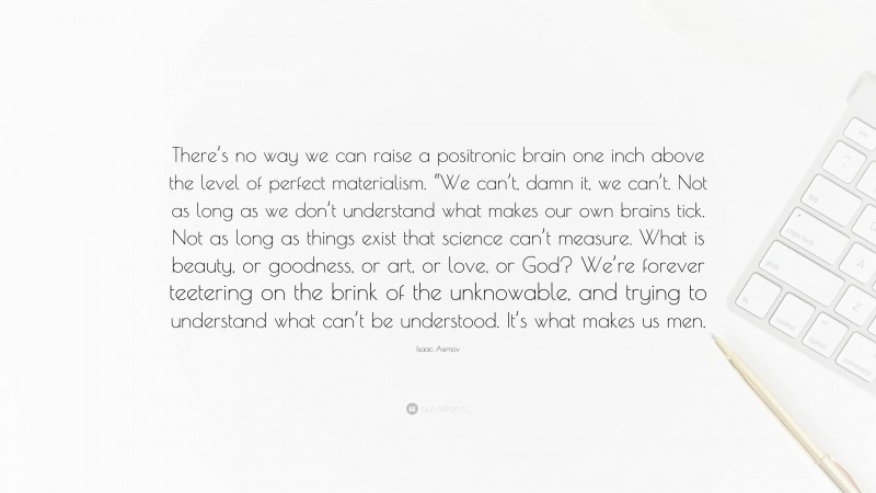 Isaac Asimov Quote: “There’s no way we can raise a positronic brain one inch above the level of perfect materialism. “We can’t, damn it, we can’t. Not as long as we don’t understand what makes our own brains tick. Not as long as things exist that science can’t measure. What is beauty, or goodness, or art, or love, or God? We’re forever teetering on the brink of the unknowable, and trying to understand what can’t be understood. It’s what makes us men.”