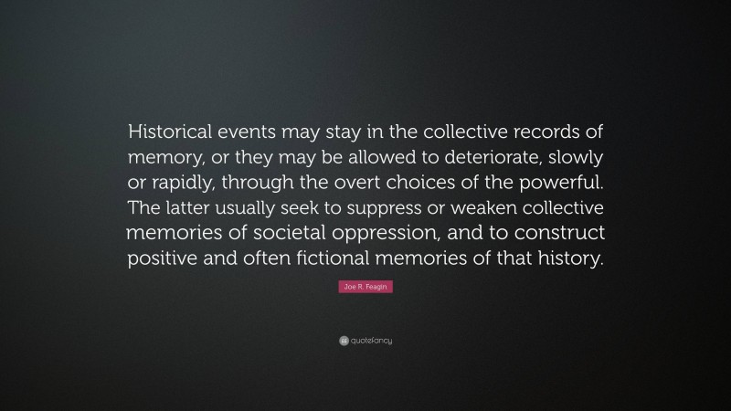 Joe R. Feagin Quote: “Historical events may stay in the collective records of memory, or they may be allowed to deteriorate, slowly or rapidly, through the overt choices of the powerful. The latter usually seek to suppress or weaken collective memories of societal oppression, and to construct positive and often fictional memories of that history.”