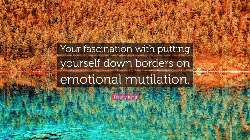Tiffany King Quote: “Your fascination with putting yourself down borders on emotional mutilation.”