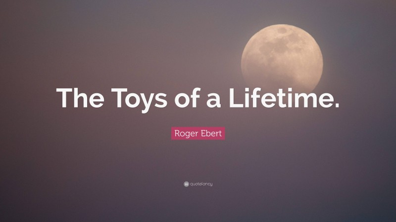 Roger Ebert Quote: “The Toys of a Lifetime.”