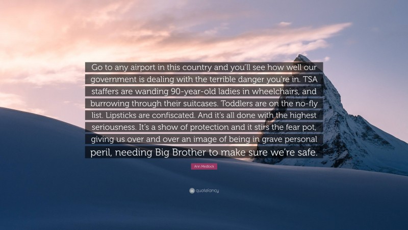 Ann Medlock Quote: “Go to any airport in this country and you’ll see how well our government is dealing with the terrible danger you’re in. TSA staffers are wanding 90-year-old ladies in wheelchairs, and burrowing through their suitcases. Toddlers are on the no-fly list. Lipsticks are confiscated. And it’s all done with the highest seriousness. It’s a show of protection and it stirs the fear pot, giving us over and over an image of being in grave personal peril, needing Big Brother to make sure we’re safe.”