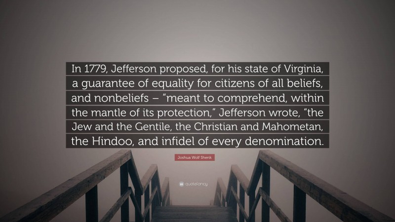 Joshua Wolf Shenk Quote: “In 1779, Jefferson proposed, for his state of Virginia, a guarantee of equality for citizens of all beliefs, and nonbeliefs – “meant to comprehend, within the mantle of its protection,” Jefferson wrote, “the Jew and the Gentile, the Christian and Mahometan, the Hindoo, and infidel of every denomination.”