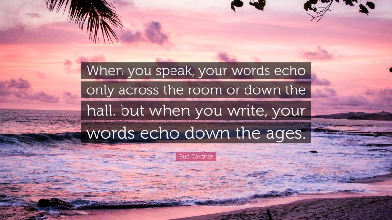 Bud Gardner Quote: “When you speak, your words echo only across the room or down the hall. but when you write, your words echo down the ages.”