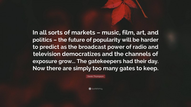 Derek Thompson Quote: “In all sorts of markets – music, film, art, and politics – the future of popularity will be harder to predict as the broadcast power of radio and television democratizes and the channels of exposure grow... The gatekeepers had their day. Now there are simply too many gates to keep.”