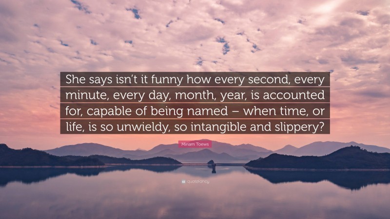 Miriam Toews Quote: “She says isn’t it funny how every second, every minute, every day, month, year, is accounted for, capable of being named – when time, or life, is so unwieldy, so intangible and slippery?”