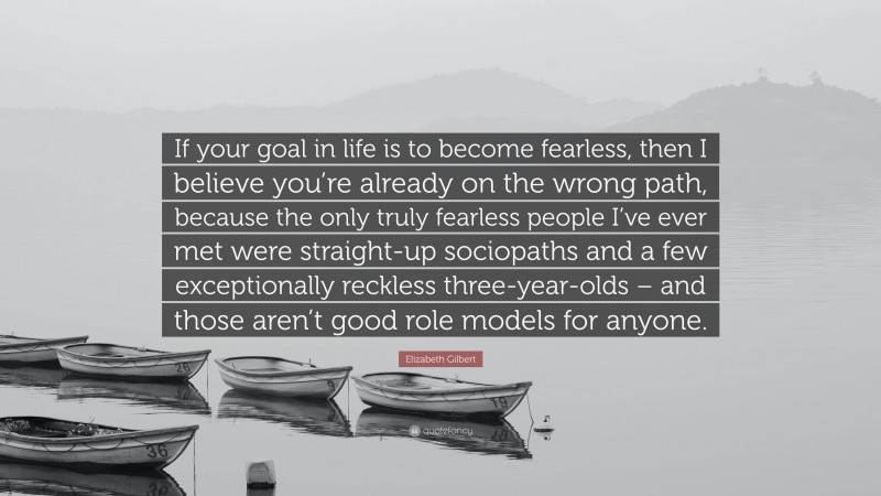 Elizabeth Gilbert Quote: “If your goal in life is to become fearless, then I believe you’re already on the wrong path, because the only truly fearless people I’ve ever met were straight-up sociopaths and a few exceptionally reckless three-year-olds – and those aren’t good role models for anyone.”