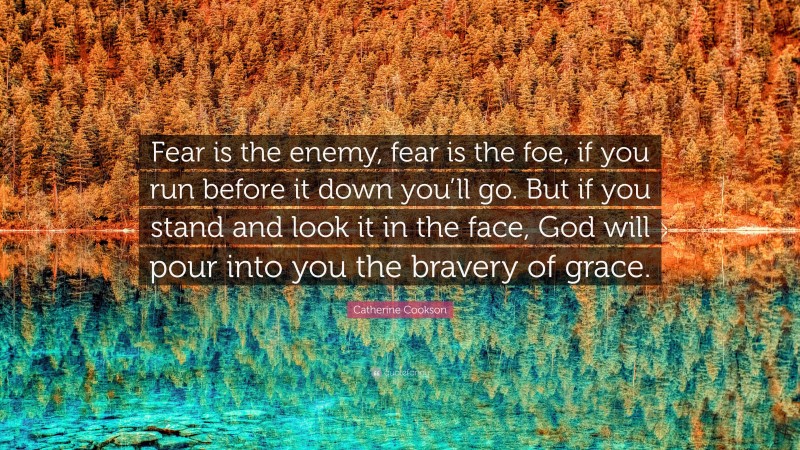 Catherine Cookson Quote: “Fear is the enemy, fear is the foe, if you run before it down you’ll go. But if you stand and look it in the face, God will pour into you the bravery of grace.”