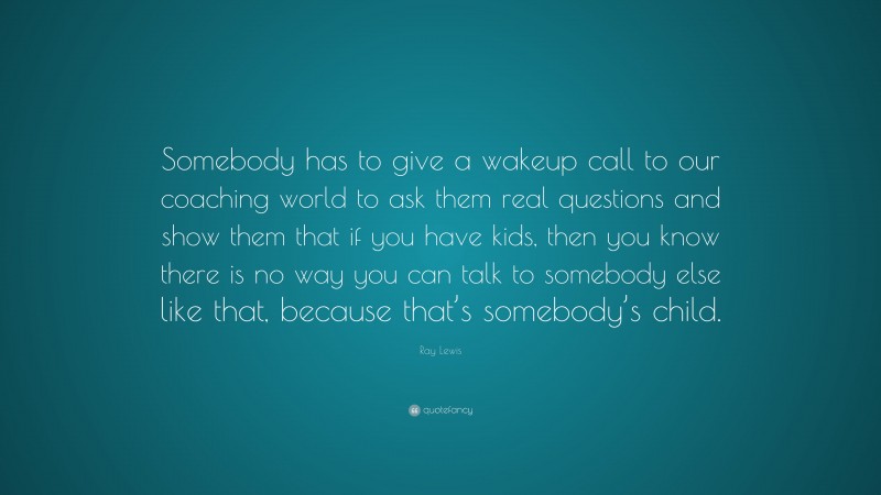 Ray Lewis Quote: “Somebody has to give a wakeup call to our coaching world to ask them real questions and show them that if you have kids, then you know there is no way you can talk to somebody else like that, because that’s somebody’s child.”