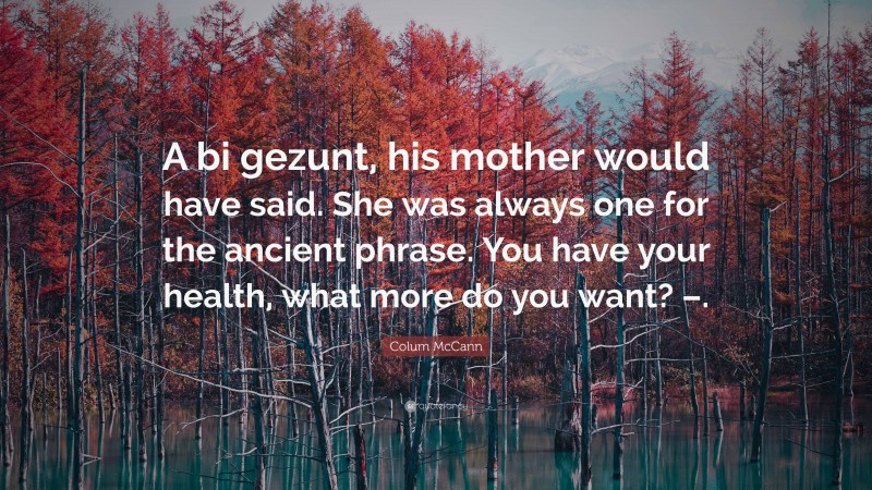 Colum McCann Quote: “A bi gezunt, his mother would have said. She was always one for the ancient phrase. You have your health, what more do you want? –.”