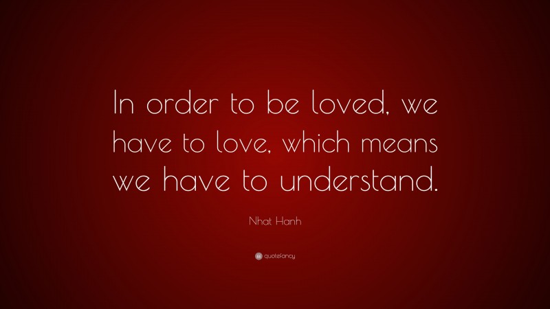 Nhat Hanh Quote: “In order to be loved, we have to love, which means we have to understand.”