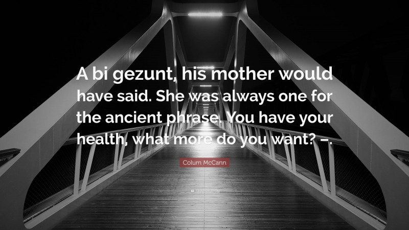 Colum McCann Quote: “A bi gezunt, his mother would have said. She was always one for the ancient phrase. You have your health, what more do you want? –.”