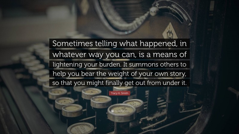 Tracy K. Smith Quote: “Sometimes telling what happened, in whatever way you can, is a means of lightening your burden. It summons others to help you bear the weight of your own story, so that you might finally get out from under it.”