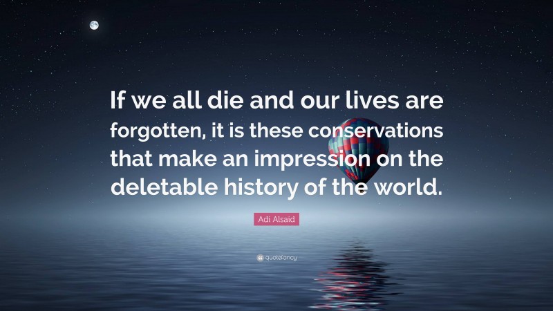 Adi Alsaid Quote: “If we all die and our lives are forgotten, it is these conservations that make an impression on the deletable history of the world.”