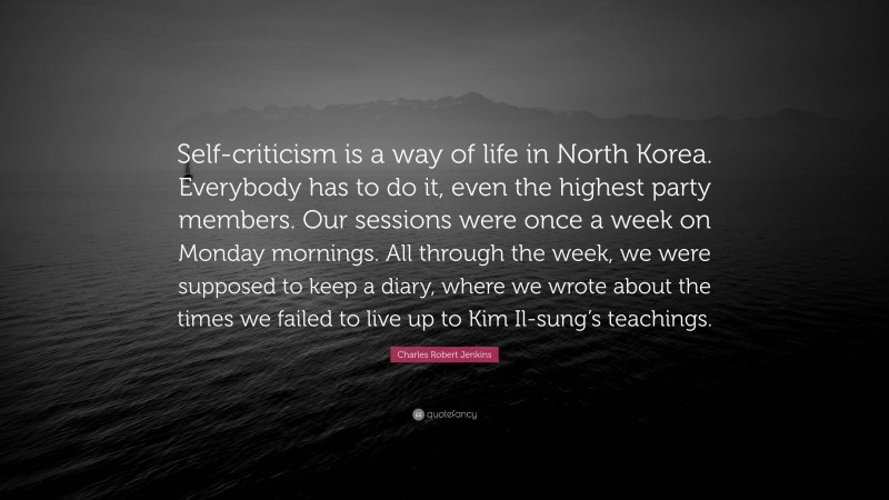 Charles Robert Jenkins Quote: “Self-criticism is a way of life in North Korea. Everybody has to do it, even the highest party members. Our sessions were once a week on Monday mornings. All through the week, we were supposed to keep a diary, where we wrote about the times we failed to live up to Kim Il-sung’s teachings.”