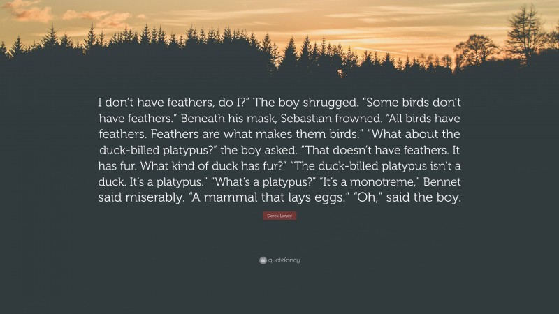 Derek Landy Quote: “I don’t have feathers, do I?” The boy shrugged. “Some birds don’t have feathers.” Beneath his mask, Sebastian frowned. “All birds have feathers. Feathers are what makes them birds.” “What about the duck-billed platypus?” the boy asked. “That doesn’t have feathers. It has fur. What kind of duck has fur?” “The duck-billed platypus isn’t a duck. It’s a platypus.” “What’s a platypus?” “It’s a monotreme,” Bennet said miserably. “A mammal that lays eggs.” “Oh,” said the boy.”