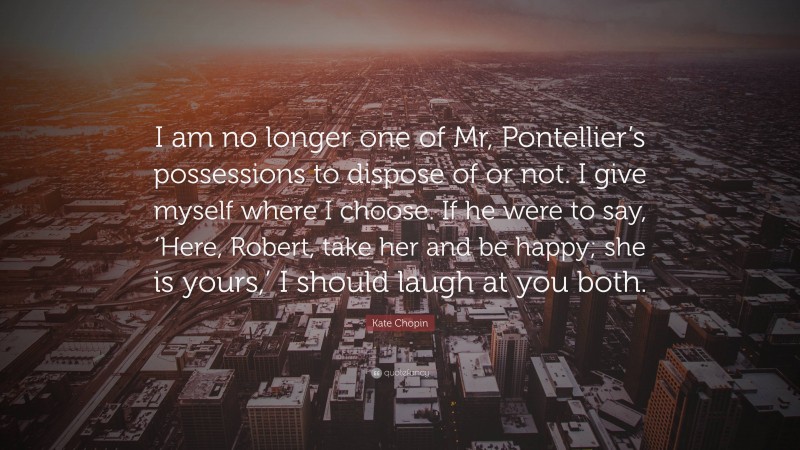 Kate Chopin Quote: “I am no longer one of Mr, Pontellier’s possessions to dispose of or not. I give myself where I choose. If he were to say, ‘Here, Robert, take her and be happy; she is yours,’ I should laugh at you both.”