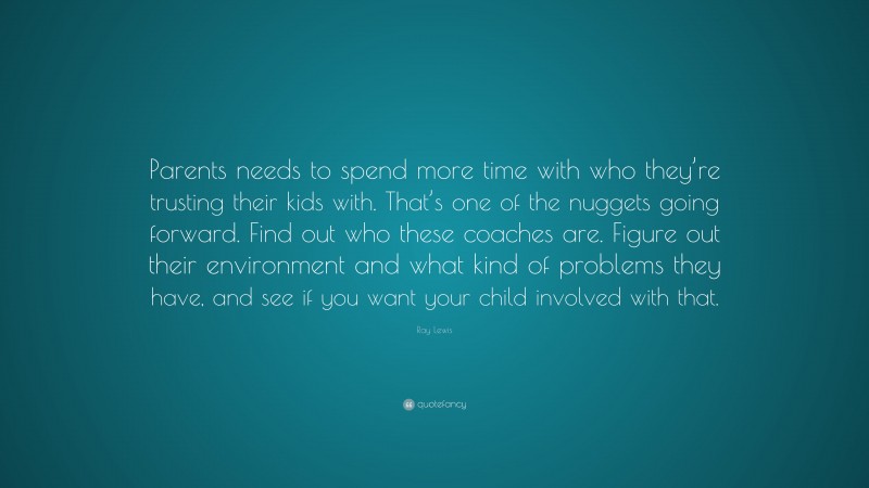 Ray Lewis Quote: “Parents needs to spend more time with who they’re trusting their kids with. That’s one of the nuggets going forward. Find out who these coaches are. Figure out their environment and what kind of problems they have, and see if you want your child involved with that.”