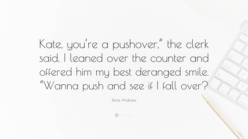 Ilona Andrews Quote: “Kate, you’re a pushover,” the clerk said. I leaned over the counter and offered him my best deranged smile. “Wanna push and see if I fall over?”