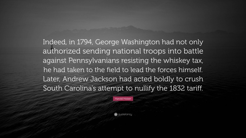 Harold Holzer Quote: “Indeed, in 1794, George Washington had not only authorized sending national troops into battle against Pennsylvanians resisting the whiskey tax, he had taken to the field to lead the forces himself. Later, Andrew Jackson had acted boldly to crush South Carolina’s attempt to nullify the 1832 tariff.”