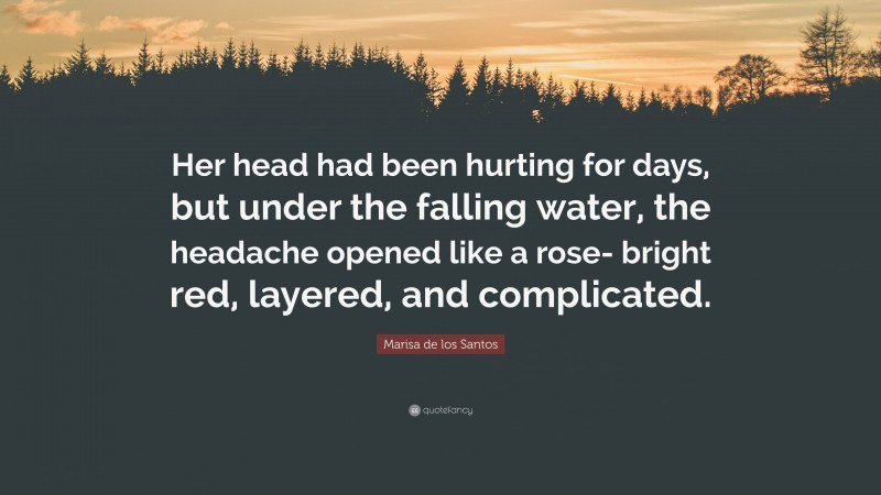 Marisa de los Santos Quote: “Her head had been hurting for days, but under the falling water, the headache opened like a rose- bright red, layered, and complicated.”