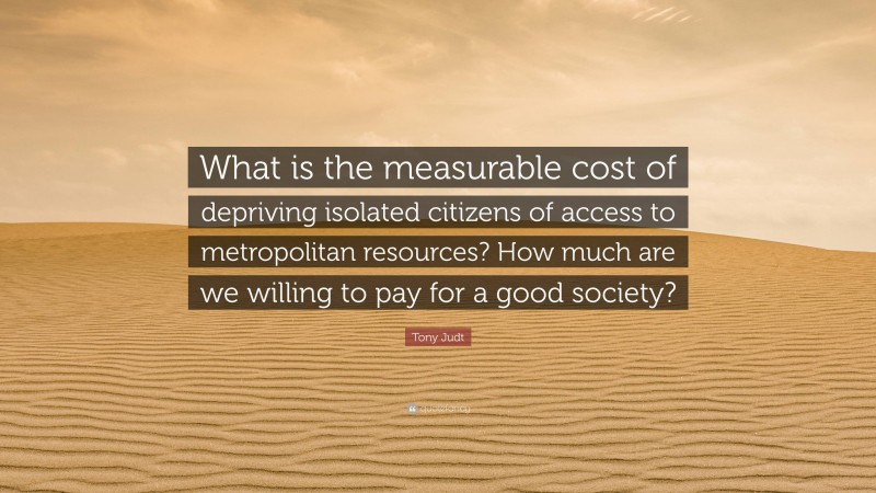 Tony Judt Quote: “What is the measurable cost of depriving isolated citizens of access to metropolitan resources? How much are we willing to pay for a good society?”