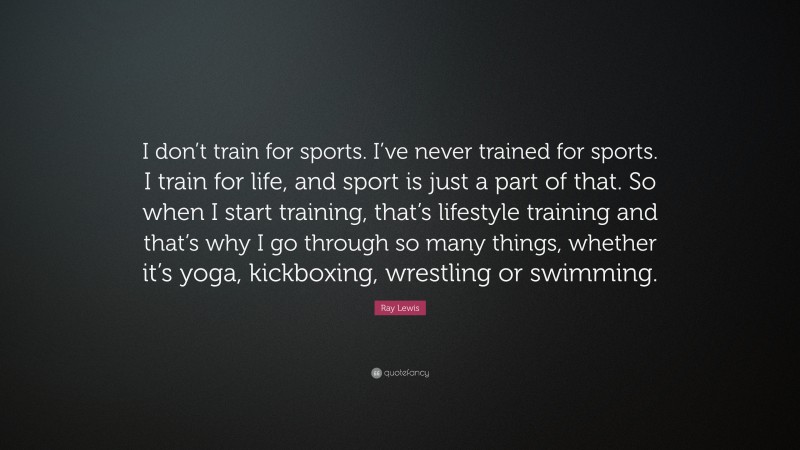 Ray Lewis Quote: “I don’t train for sports. I’ve never trained for sports. I train for life, and sport is just a part of that. So when I start training, that’s lifestyle training and that’s why I go through so many things, whether it’s yoga, kickboxing, wrestling or swimming.”