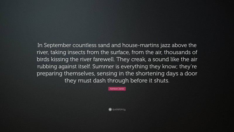 Kathleen Jamie Quote: “In September countless sand and house-martins jazz above the river, taking insects from the surface, from the air, thousands of birds kissing the river farewell. They creak, a sound like the air rubbing against itself. Summer is everything they know; they’re preparing themselves, sensing in the shortening days a door they must dash through before it shuts.”