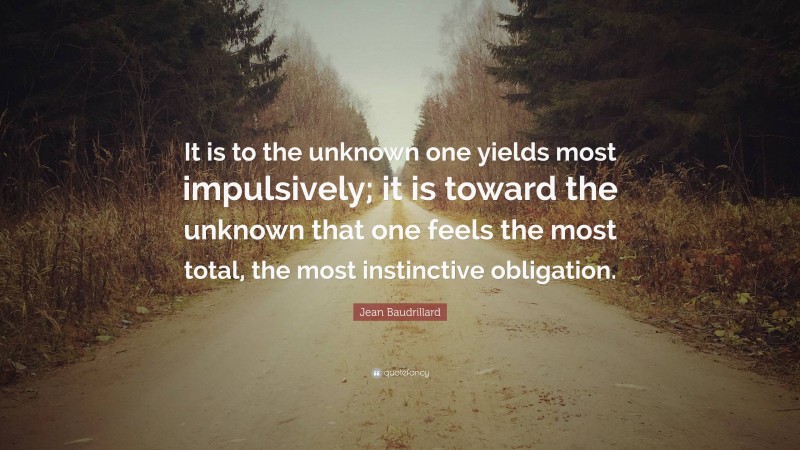 Jean Baudrillard Quote: “It is to the unknown one yields most impulsively; it is toward the unknown that one feels the most total, the most instinctive obligation.”