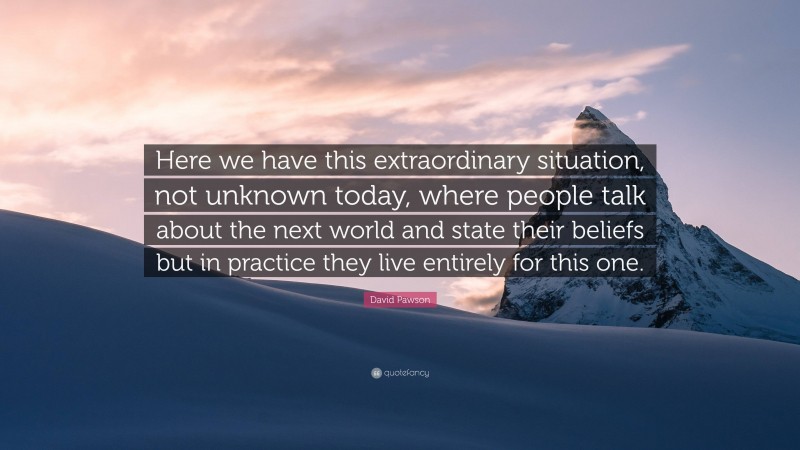 David Pawson Quote: “Here we have this extraordinary situation, not unknown today, where people talk about the next world and state their beliefs but in practice they live entirely for this one.”