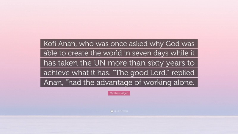 Matthew Algeo Quote: “Kofi Anan, who was once asked why God was able to create the world in seven days while it has taken the UN more than sixty years to achieve what it has. “The good Lord,” replied Anan, “had the advantage of working alone.”