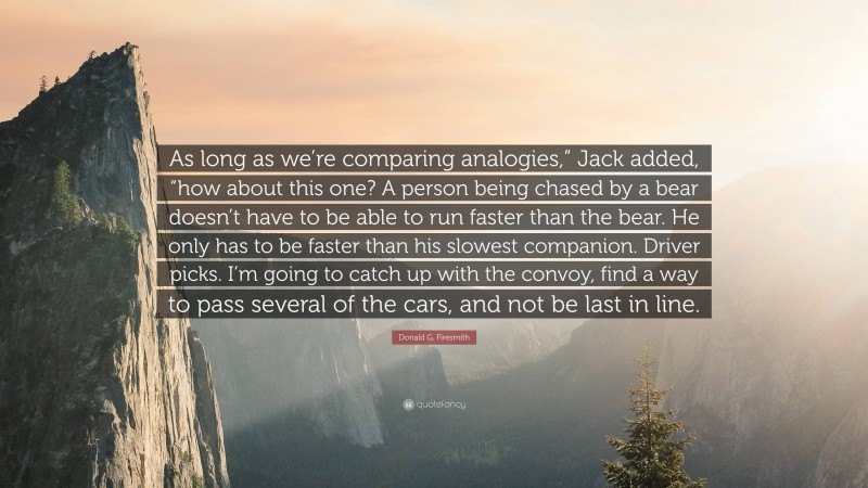 Donald G. Firesmith Quote: “As long as we’re comparing analogies,” Jack added, “how about this one? A person being chased by a bear doesn’t have to be able to run faster than the bear. He only has to be faster than his slowest companion. Driver picks. I’m going to catch up with the convoy, find a way to pass several of the cars, and not be last in line.”