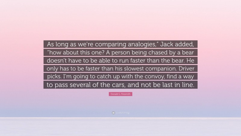 Donald G. Firesmith Quote: “As long as we’re comparing analogies,” Jack added, “how about this one? A person being chased by a bear doesn’t have to be able to run faster than the bear. He only has to be faster than his slowest companion. Driver picks. I’m going to catch up with the convoy, find a way to pass several of the cars, and not be last in line.”