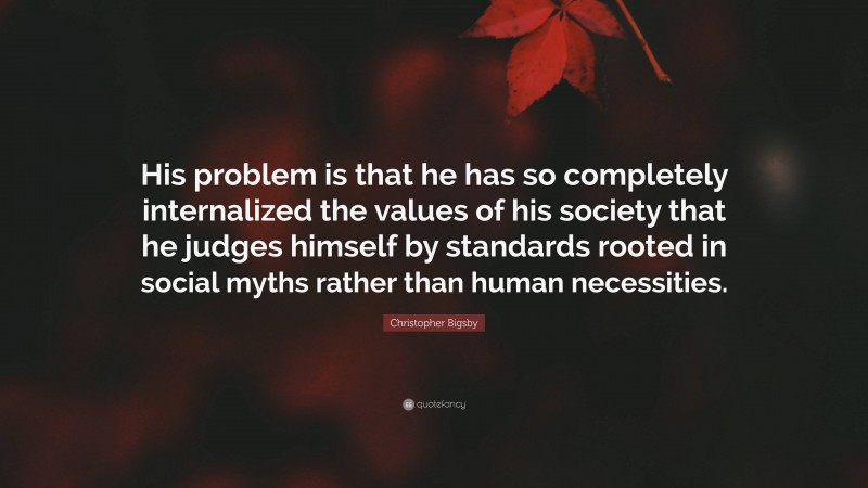 Christopher Bigsby Quote: “His problem is that he has so completely internalized the values of his society that he judges himself by standards rooted in social myths rather than human necessities.”