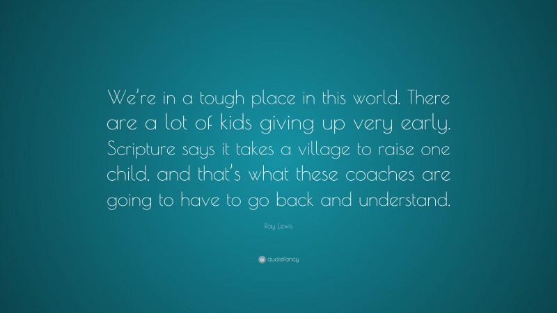 Ray Lewis Quote: “We’re in a tough place in this world. There are a lot of kids giving up very early. Scripture says it takes a village to raise one child, and that’s what these coaches are going to have to go back and understand.”